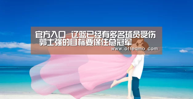 官方入口-辽篮已经有多名球员受伤 郭士强的目标要保住总冠军(图1) 热门直播